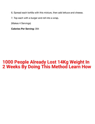 6. Spread each tortilla with this mixture, then add lettuce and cheese.
7. Top each with a burger and roll into a wrap.
(Makes 4 Servings)
Calories Per Serving: 394
1000 People Already Lost 14Kg Weight In
2 Weeks By Doing This Method Learn How
 