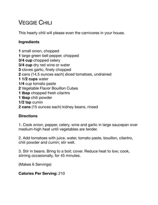 VEGGIE CHILI
This hearty chili will please even the carnivores in your house.
Ingredients
1 small onion, chopped
1 large green bell pepper, chopped
3/4 cup chopped celery
3/4 cup dry red wine or water
3 cloves garlic, finely chopped
2 cans (14.5 ounces each) diced tomatoes, undrained
1 1/2 cups water
1/4 cup tomato paste
2 Vegetable Flavor Bouillon Cubes
1 tbsp chopped fresh cilantro
1 tbsp chili powder
1/2 tsp cumin
2 cans (15 ounces each) kidney beans, rinsed
Directions
1. Cook onion, pepper, celery, wine and garlic in large saucepan over
medium-high heat until vegetables are tender.
2. Add tomatoes with juice, water, tomato paste, bouillon, cilantro,
chili powder and cumin; stir well.
3. Stir in beans. Bring to a boil; cover. Reduce heat to low; cook,
stirring occasionally, for 45 minutes.
(Makes 6 Servings)
Calories Per Serving: 210
 