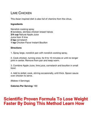 LIME CHICKEN
This Asian inspired dish is also full of vitamins from the citrus.
Ingredients
Nonstick cooking spray
4 boneless, skinless chicken breast halves
3/4 cup Natural Apple Juice
Juice from 1 lime
2 tsp cornstarch
1 tsp Chicken Flavor Instant Bouillon
Directions
1. Spray large, nonstick pan with nonstick cooking spray.
2. Cook chicken, turning once, for 8 to 10 minutes or until no longer
pink in center. Remove from pan and keep warm.
3. Combine Apple Juice, lime juice, cornstarch and bouillon in small
bowl.
4. Add to skillet; cook, stirring occasionally, until thick. Spoon sauce
over chicken to serve.
(Makes 4 Servings)
Calories Per Serving: 190
Scientific Proven Formula To Lose Weight
Faster By Doing This Method Learn How
 
