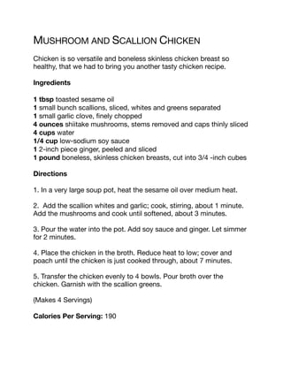 MUSHROOM AND SCALLION CHICKEN
Chicken is so versatile and boneless skinless chicken breast so
healthy, that we had to bring you another tasty chicken recipe.
Ingredients
1 tbsp toasted sesame oil
1 small bunch scallions, sliced, whites and greens separated
1 small garlic clove, finely chopped
4 ounces shiitake mushrooms, stems removed and caps thinly sliced
4 cups water
1/4 cup low-sodium soy sauce
1 2-inch piece ginger, peeled and sliced
1 pound boneless, skinless chicken breasts, cut into 3/4 -inch cubes
Directions
1. In a very large soup pot, heat the sesame oil over medium heat.
2. Add the scallion whites and garlic; cook, stirring, about 1 minute.
Add the mushrooms and cook until softened, about 3 minutes.
3. Pour the water into the pot. Add soy sauce and ginger. Let simmer
for 2 minutes.
4. Place the chicken in the broth. Reduce heat to low; cover and
poach until the chicken is just cooked through, about 7 minutes.
5. Transfer the chicken evenly to 4 bowls. Pour broth over the
chicken. Garnish with the scallion greens.
(Makes 4 Servings)
Calories Per Serving: 190
 
