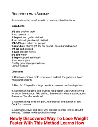 BROCCOLI AND SHRIMP
An asian favorite, transformed in a quick and healthy dinner.
Ingredients
2/3 cup chicken broth
1 tsp cornstarch
1 tbsp minced garlic, divided
3 tsp extra-virgin olive oil, divided
1/4-1/2 tsp crushed red pepper
1 pound raw shrimp (21-25 per pound), peeled and deveined
1/4 tsp salt, divided
4 cups broccoli florets
2/3 cup water
2 tbsp chopped fresh basil
1 tsp lemon juice
Freshly ground pepper to taste
Lemon wedges
Directions
1. Combine chicken broth, cornstarch and half the garlic in a bowl;
whisk until smooth.
2. Heat 1-1/2 tsp oil in a large nonstick pan over medium-high heat.
3. Add remaining garlic and crushed red pepper. Cook while stirring
for about 30 seconds. Add shrimp. Sauté until shrimp are pink, about
3 minutes. Transfer to a bowl.
4. Add remaining oil to the pan. Add broccoli and a pinch of salt.
Cook for 1 minute.
5. Add water, cover and cook until broccoli is crisp-tender, about 3
minutes. Transfer to the bowl with shrimp.
Newly Discovered Way To Lose Weight
Faster With This Method Learns How
 