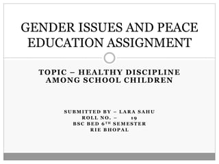 TOPIC – HEALTHY DISCIPLINE
AMONG SCHOOL CHILDREN
S U B M I T T E D B Y – L A R A S A H U
R O L L N O . – 1 9
B S C B E D 6 T H S E M E S T E R
R I E B H O P A L
GENDER ISSUES AND PEACE
EDUCATION ASSIGNMENT
 