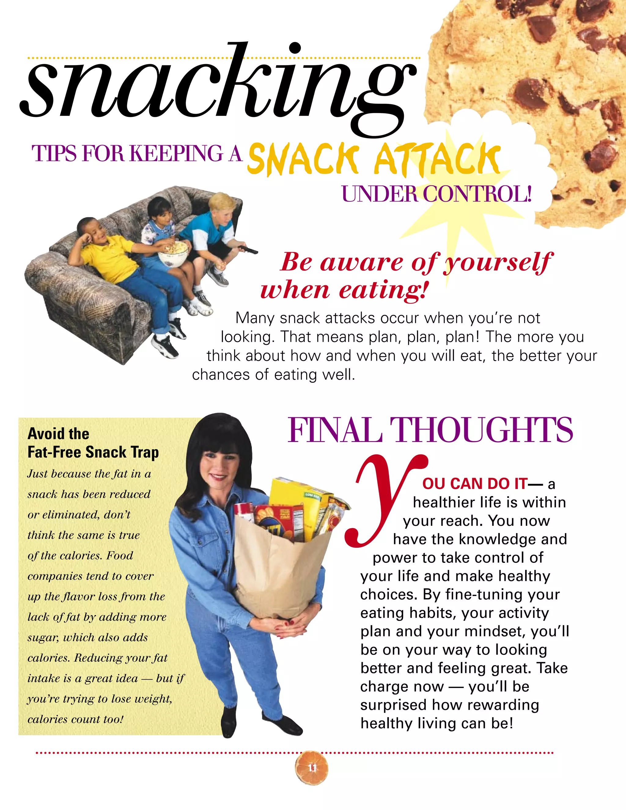 11
OU CAN DO IT— a
healthier life is within
your reach. You now
have the knowledge and
power to take control of
your life and make healthy
choices. By fine-tuning your
eating habits, your activity
plan and your mindset, you’ll
be on your way to looking
better and feeling great. Take
charge now — you’ll be
surprised how rewarding
healthy living can be!
snackingTIPS FOR KEEPING A
SNACK ATTACK
UNDER CONTROL!
Avoid the
Fat-Free Snack Trap
Just because the fat in a
snack has been reduced
or eliminated, don’t
think the same is true
of the calories. Food
companies tend to cover
up the flavor loss from the
lack of fat by adding more
sugar, which also adds
calories. Reducing your fat
intake is a great idea — but if
you’re trying to lose weight,
calories count too!
Be aware of yourself
when eating!
Many snack attacks occur when you’re not
looking. That means plan, plan, plan! The more you
think about how and when you will eat, the better your
chances of eating well.
FINAL THOUGHTS
y
 