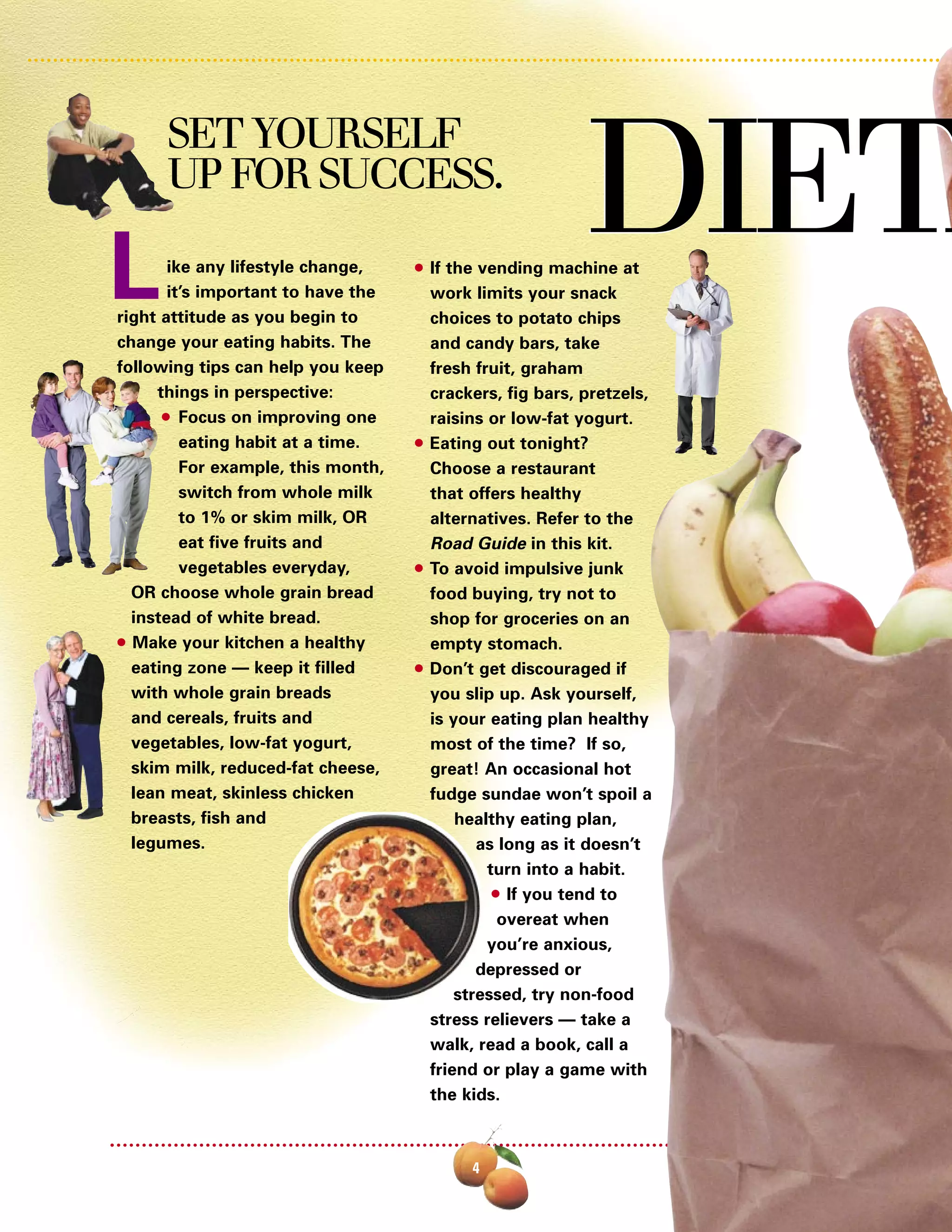q If the vending machine at
work limits your snack
choices to potato chips
and candy bars, take
fresh fruit, graham
crackers, fig bars, pretzels,
raisins or low-fat yogurt.
q Eating out tonight?
Choose a restaurant
that offers healthy
alternatives. Refer to the
Road Guide in this kit.
q To avoid impulsive junk
food buying, try not to
shop for groceries on an
empty stomach.
q Don’t get discouraged if
you slip up. Ask yourself,
is your eating plan healthy
most of the time? If so,
great! An occasional hot
fudge sundae won’t spoil a
healthy eating plan,
as long as it doesn’t
turn into a habit.
q If you tend to
overeat when
you’re anxious,
depressed or
stressed, try non-food
stress relievers — take a
walk, read a book, call a
friend or play a game with
the kids.
ike any lifestyle change,
it’s important to have the
right attitude as you begin to
change your eating habits. The
following tips can help you keep
things in perspective:
q Focus on improving one
eating habit at a time.
For example, this month,
switch from whole milk
to 1% or skim milk, OR
eat five fruits and
vegetables everyday,
OR choose whole grain bread
instead of white bread.
q Make your kitchen a healthy
eating zone — keep it filled
with whole grain breads
and cereals, fruits and
vegetables, low-fat yogurt,
skim milk, reduced-fat cheese,
lean meat, skinless chicken
breasts, fish and
legumes.
DIETADIETA
4
L
SET YOURSELF
UP FOR SUCCESS.
 
