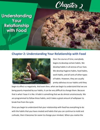 Chapter 2: Understanding Your Relationship with Food
Over the course of time, everybody
begins to develop certain habits. We
develop habits in all arenas of our lives.
We develop hygiene habits, food habits,
work habits, and all sorts of other types
of habits. However, they are usually
pretty oblivious to our habits until they
begin to affect us negatively. And even then, when we begin to understand that we are
being poorly impacted by our habits, it can be very difficult to change them. Because
that is what I have it is like. A habit is something that we do almost unconsciously. We
are programmed to follow these habits, and it takes a great amount of willpower to
break free from the cycle.
Once you begin to understand that your relationship with food has everything to do
with the habits that you have created and habits that you can continue to mold and
cultivate, then it becomes far easier to change your mindset. When you realize the
 