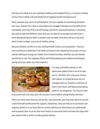 that you are eating. Are you creating a healthy and energized future, or are you creating
a future that is bleak and potentially full of negative health consequences?
Next, evaluate your sense of self discipline. Are you capable of maintaining discipline
over your choices? Or is this an area where you struggle? Discipline can be difficult for
everybody, and if you find yourself having a hard time staying disciplined, it would do
you well to look into different ways that you are able to encourage yourself to be a
more disciplined person both in practice and mentally. Only then will you truly have
what it takes to begin a journey of healthy eating.
Because whether we like it or not, and bad health choices are everywhere. They are
easy and they are addicting. If we allow ourselves to be swayed by these poor choices,
and do nothing to change our habits, then it doesn’t matter whether you eat healthy
sometimes or not. The negative effects will still be gripping your body and waiting to
spring up on you when you least expect it.
In a way, unhealthy eating is a self-
destructive pattern that a lot of us take
part in. Whether this is because of poor
self-esteem, or simply because we are
unhappy with our situations and have no
faith in the future, self-destructive eating
patterns are dangerous. You have to look
to yourself and truly value your life and your future before eating healthy will stick.
There are many ways that you can do this, and if possible, you may even want to consult
a mental health professional for support. Sometimes, they can help us to see biases and
negative patterns in our lives that we remain oblivious to. Once those are understood
and accepted, then it can be that much easier to overcome them and take the steps that
you need to take in order to make positive choices.
 