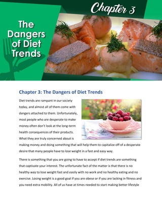 Chapter 3: The Dangers of Diet Trends
Diet trends are rampant in our society
today, and almost all of them come with
dangers attached to them. Unfortunately,
most people who are desperate to make
money often don’t look at the long-term
health consequences of their products.
What they are truly concerned about is
making money and doing something that will help them to capitalize off of a desperate
desire that many people have to lose weight in a fast and easy way.
There is something that you are going to have to accept if diet trends are something
that captivate your interest. The unfortunate fact of the matter is that there is no
healthy way to lose weight fast and easily with no work and no healthy eating and no
exercise. Losing weight is a good goal if you are obese or if you are lacking in fitness and
you need extra mobility. All of us have at times needed to start making better lifestyle
 