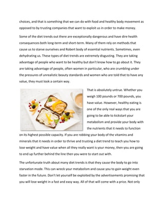 choices, and that is something that we can do with food and healthy body movement as
opposed to by trusting companies that want to exploit us in order to make money.
Some of the diet trends out there are exceptionally dangerous and have dire health
consequences both long-term and short-term. Many of them rely on methods that
cause us to starve ourselves and Robert body of essential nutrients. Sometimes, even
dehydrating us. These types of diet trends are extremely disgusting. They are taking
advantage of people who want to be healthy but don’t know how to go about it. They
are taking advantage of people, often women in particular, who are crumbling under
the pressures of unrealistic beauty standards and women who are told that to have any
value, they must look a certain way.
That is absolutely untrue. Whether you
weigh 100 pounds or 700 pounds, you
have value. However, healthy eating is
one of the only real ways that you are
going to be able to kickstart your
metabolism and provide your body with
the nutrients that it needs to function
on its highest possible capacity. If you are robbing your body of the vitamins and
minerals that it needs in order to thrive and trusting a diet trend to teach you how to
lose weight and have value when all they really want is your money, then you are going
to end up further behind the line then you were to start out with.
The unfortunate truth about many diet trends is that they cause the body to go into
starvation mode. This can wreck your metabolism and cause you to gain weight even
faster in the future. Don’t let yourself be exploited by the advertisements promising that
you will lose weight in a fast and easy way. All of that will come with a price. Not only
 