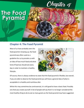 Chapter 4: The Food Pyramid
Most of us have probably seen the
food pyramid. Growing up, the food
pyramid was often used as a
guideline for us to provide us with
an idea of how much food and what
kind of food we should eat every
day in order to maintain a healthy
lifestyle.
Of course, there is always evidence to state that the food pyramid is flexible, but overall,
if you are able to observe the food pyramid you will have a general idea of what is
acceptable in a healthy and nutritious diet.
While this may sometimes be controversial, it is still good to have a basic food. Possibly
one that you create yourself. A lot of people will say that it is no longer considered the
most healthy thing to do to eat as many grains as the food pyramid may have suggested.
 