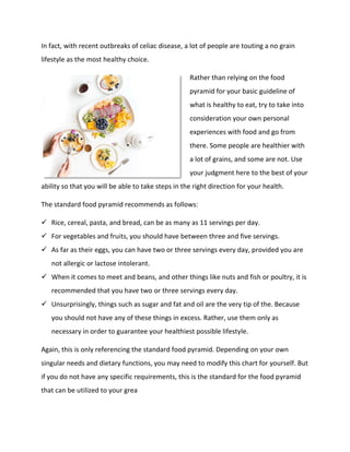 In fact, with recent outbreaks of celiac disease, a lot of people are touting a no grain
lifestyle as the most healthy choice.
Rather than relying on the food
pyramid for your basic guideline of
what is healthy to eat, try to take into
consideration your own personal
experiences with food and go from
there. Some people are healthier with
a lot of grains, and some are not. Use
your judgment here to the best of your
ability so that you will be able to take steps in the right direction for your health.
The standard food pyramid recommends as follows:
 Rice, cereal, pasta, and bread, can be as many as 11 servings per day.
 For vegetables and fruits, you should have between three and five servings.
 As far as their eggs, you can have two or three servings every day, provided you are
not allergic or lactose intolerant.
 When it comes to meet and beans, and other things like nuts and fish or poultry, it is
recommended that you have two or three servings every day.
 Unsurprisingly, things such as sugar and fat and oil are the very tip of the. Because
you should not have any of these things in excess. Rather, use them only as
necessary in order to guarantee your healthiest possible lifestyle.
Again, this is only referencing the standard food pyramid. Depending on your own
singular needs and dietary functions, you may need to modify this chart for yourself. But
if you do not have any specific requirements, this is the standard for the food pyramid
that can be utilized to your grea
 