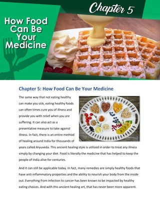 test possible advantage in creating a healthier lifestyle.
Chapter 5: How Food Can Be Your Medicine
The same way that not eating healthy
can make you sick, eating healthy foods
can often times cure you of illness and
provide you with relief when you are
suffering. It can also act as a
preventative measure to take against
illness. In fact, there is an entire method
of healing around India for thousands of
years called Aryuveda. This ancient healing style is utilized in order to treat any illness
simply by changing your diet. Food is literally the medicine that has helped to keep the
people of India alive for centuries.
And it can still be applicable today. In fact, many remedies are simply healthy foods that
have anti-inflammatory properties and the ability to nourish your body from the inside
out. Everything from infection to cancer has been known to be impacted by healthy
eating choices. And with this ancient healing art, that has never been more apparent.
 