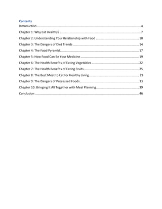 Contents
Introduction.........................................................................................................................4
Chapter 1: Why Eat Healthy? ..............................................................................................7
Chapter 2: Understanding Your Relationship with Food ..................................................10
Chapter 3: The Dangers of Diet Trends .............................................................................14
Chapter 4: The Food Pyramid............................................................................................17
Chapter 5: How Food Can Be Your Medicine ....................................................................19
Chapter 6: The Health Benefits of Eating Vegetables .......................................................22
Chapter 7: The Health Benefits of Eating Fruits................................................................25
Chapter 9: The Dangers of Processed Foods.....................................................................33
Chapter 10: Bringing It All Together with Meal Planning..................................................39
Conclusion .........................................................................................................................46
Chapter 8: The Best Meat to Eat for Healthy Living.......................................................... 29
 