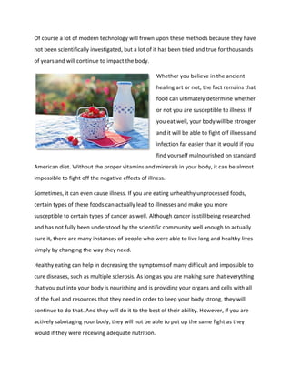 Of course a lot of modern technology will frown upon these methods because they have
not been scientifically investigated, but a lot of it has been tried and true for thousands
of years and will continue to impact the body.
Whether you believe in the ancient
healing art or not, the fact remains that
food can ultimately determine whether
or not you are susceptible to illness. If
you eat well, your body will be stronger
and it will be able to fight off illness and
infection far easier than it would if you
find yourself malnourished on standard
American diet. Without the proper vitamins and minerals in your body, it can be almost
impossible to fight off the negative effects of illness.
Sometimes, it can even cause illness. If you are eating unhealthy unprocessed foods,
certain types of these foods can actually lead to illnesses and make you more
susceptible to certain types of cancer as well. Although cancer is still being researched
and has not fully been understood by the scientific community well enough to actually
cure it, there are many instances of people who were able to live long and healthy lives
simply by changing the way they need.
Healthy eating can help in decreasing the symptoms of many difficult and impossible to
cure diseases, such as multiple sclerosis. As long as you are making sure that everything
that you put into your body is nourishing and is providing your organs and cells with all
of the fuel and resources that they need in order to keep your body strong, they will
continue to do that. And they will do it to the best of their ability. However, if you are
actively sabotaging your body, they will not be able to put up the same fight as they
would if they were receiving adequate nutrition.
 