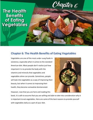 Chapter 6: The Health Benefits of Eating Vegetables
Vegetables are one of the most under-sung foods in
existence, especially when it comes to the standard
American diet. Most people don’t realize just how
important it is to provide the body with the
vitamins and minerals that vegetables and
vegetables alone can provide. Sometimes, people
will look into vegetables as a way of improving their
beauty, but when it comes to improving their
health, they become somewhat disinterested.
However, now that you are here and reading this
book, it is safe to assume that you are willing and able to take into consideration why it
is important to eat vegetables. Here are some of the best reasons to provide yourself
with vegetables daily as a part of your diet.
 