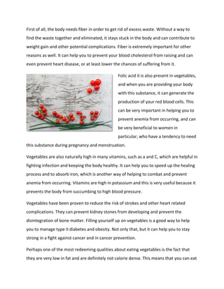 First of all, the body needs fiber in order to get rid of excess waste. Without a way to
find the waste together and eliminated, it stays stuck in the body and can contribute to
weight gain and other potential complications. Fiber is extremely important for other
reasons as well. It can help you to prevent your blood cholesterol from raising and can
even prevent heart disease, or at least lower the chances of suffering from it.
Folic acid it is also present in vegetables,
and when you are providing your body
with this substance, it can generate the
production of your red blood cells. This
can be very important in helping you to
prevent anemia from occurring, and can
be very beneficial to women in
particular, who have a tendency to need
this substance during pregnancy and menstruation.
Vegetables are also naturally high in many vitamins, such as a and C, which are helpful in
fighting infection and keeping the body healthy. It can help you to speed up the healing
process and to absorb iron, which is another way of helping to combat and prevent
anemia from occurring. Vitamins are high in potassium and this is very useful because it
prevents the body from succumbing to high blood pressure.
Vegetables have been proven to reduce the risk of strokes and other heart related
complications. They can prevent kidney stones from developing and prevent the
disintegration of bone matter. Filling yourself up on vegetables is a good way to help
you to manage type II diabetes and obesity. Not only that, but it can help you to stay
strong in a fight against cancer and in cancer prevention.
Perhaps one of the most redeeming qualities about eating vegetables is the fact that
they are very low in fat and are definitely not calorie dense. This means that you can eat
 