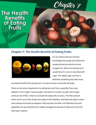 Chapter 7: The Health Benefits of Eating Fruits
It is an unfortunate but common
knowledge that people who follow the
standard American diet do not eat
enough fruit. What fruit they do eat is
usually found in cans or saturated with
sugar. The added sugar and fruit is
definitely something that takes away
any health benefits that eating fruit in its natural state can provide the body.
There can be some complications to eating too much fruit, especially if you have
diabetes. Fruit is high in natural sugars, and when it is juiced, you get a lot of sugar
without a lot of fiber, which can provide the body with an excess. The fiber present
within fruit is one of the things that makes it the healthiest, and helps the body to lower
heart disease and avoid constipation. Not only that, but fiber rich foods like fruit and
vegetables are very beneficial for weight management because it helps you to feel full
with fewer calories.
 