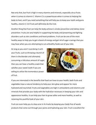 Not only that, but fruit is high in many vitamins and minerals, especially citrus fruits
when it comes to vitamin C. Vitamin C is a powerhouse when it comes to helping the
body to heal, and if you need something that will help you to keep your teeth and gums
healthy, vitamin C rich fruits will definitely do the trick.
Another thing that fruit can help the body achieve is stroke prevention and kidney stone
prevention. Fruits are very helpful in supporting the body and preventing and fighting
disorders such as skin conditions and heart problems. Fruit can be one of the most
healthy ways to help you to get a boost of energy and get rid of sugar cravings that you
may have when you are attempting to cut unhealthy foods out of your diet.
As long as you aren’t overdoing it with
your fruits, such as throwing a bunch of
them in the blender and ultimately
consuming a ridiculous amount of sugar,
then you can have a healthy snack that
satisfies your sweet tooth if you are
willing to utilize the tremendous power
of fruit.
If you are interested in the benefits that food can have to your health, both fruits and
vegetables have a natural tendency to help your skin glow and appear far more
hydrated and nourished. Fruits and vegetables are high in antioxidants and vitamins and
minerals that provide your body with the hydration necessary in keeping your skin and
appearance healthy. It can help your hair to grow softer and more healthy, as well as
retaining the youthful look of your skin.
Fruit can even help you to stop acne in its tracks by keeping your body free of waste
products that come out through your pores and hydrating your skin. Fruit is excellent for
 