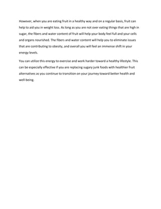 However, when you are eating fruit in a healthy way and on a regular basis, fruit can
help to aid you in weight loss. As long as you are not over eating things that are high in
sugar, the fibers and water content of fruit will help your body feel full and your cells
and organs nourished. The fibers and water content will help you to eliminate issues
that are contributing to obesity, and overall you will feel an immense shift in your
energy levels.
You can utilize this energy to exercise and work harder toward a healthy lifestyle. This
can be especially effective if you are replacing sugary junk foods with healthier fruit
alternatives as you continue to transition on your journey toward better health and
well-being.
 