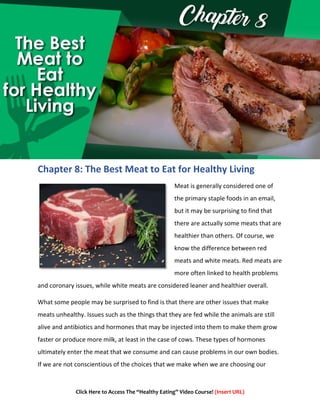 Click Here to Access The “Healthy Eating” Video Course! (Insert URL)
Chapter 8: The Best Meat to Eat for Healthy Living
Meat is generally considered one of
the primary staple foods in an email,
but it may be surprising to find that
there are actually some meats that are
healthier than others. Of course, we
know the difference between red
meats and white meats. Red meats are
more often linked to health problems
and coronary issues, while white meats are considered leaner and healthier overall.
What some people may be surprised to find is that there are other issues that make
meats unhealthy. Issues such as the things that they are fed while the animals are still
alive and antibiotics and hormones that may be injected into them to make them grow
faster or produce more milk, at least in the case of cows. These types of hormones
ultimately enter the meat that we consume and can cause problems in our own bodies.
If we are not conscientious of the choices that we make when we are choosing our
 