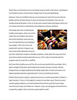 foods, they can ultimately come to contribute to poor health in the future, including but
not limited to cancers and hormone changes that can be quite debilitating.
However, if you are confident that you are receiving your meat from sources that are
healthy and do not feed animals in excess of steroids and antibiotics, then you are
already ahead of the game. If not, try to do some research about local places where you
can receive meat that is untainted by some dangerous industry standards.
That being said, even considering the
healthy meat options, there are certain
meats that are healthier than others.
One of the healthiest meats that you
can eat, especially if you are hoping to
lose weight, is fish. Fish is lean and
packed with nutrients. However, you
have to be careful about the source of
your fish. Some fish is raised in unhealthy conditions, while other fish may come from
areas that could be contaminated with mercury. This is why it is frowned upon for
pregnant women to eat fish or shellfish.
But if you find a healthy source of fish, this can be very beneficial for your body. Fish is
high in omega-3 fatty acids, which helps brain function and your memory. Overall,
Omega threes are highly coveted and the body needs them in order to function at its
highest possible potential, especially when it comes to intellectual matters.
Chicken that has been raised in a good environment is another great option. Chicken is
high in protein. In fact, it is the highest in protein of any other meat. They are usually
raised in good conditions, or at least fed foods that will not cause the human body
issues the same way a lot of beef can. However, if you are eating grass that beef from a
trustworthy supplier, that can also be a great option as well.
 