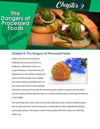 Chapter 9: The Dangers of Processed Foods
It does not come as a surprise to
anybody that processed foods are
dangerous. What does come as a
surprise however is that they are still
allowed out on the shelves, despite the
havoc that they wreak on our bodies
and minds. Eating unhealthy food isn’t
just a personal choice to some people.
Sometimes, because of the way the economy works, people in poverty are forced to
turn to processed foods because they are a cheap and easy way to feed large families on
a low budget.
The hard thing about that is that these foods ultimately cause medical problems down
the line that cost even more money than it would take to feed a large family healthy,
sustainable options. Ultimately, it seems that people with little money are suffering
either way.
 