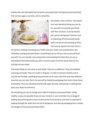 healthy diet and ultimately find ourselves consumed with nothing but processed foods
that are too sugary, too fatty, and to unhealthy.
Our bodies crave nutrition. The easiest
and most beneficial thing you can do
for yourself is to provide your body
with that nutrition. It can be hard to
get used to changing of routines such
as subsisting off of processed foods,
and it can be very frustrating at times.
You have to spend a lot more time in
the kitchen cooking and taking your health and your meals into consideration. But
ultimately, eating processed foods is something that can kill you and cut you off from
yourself. You are actually consuming toxins and avoiding the foods that can act as
antioxidants that will provide you with a chance to get rid of the waste that you are
putting into your body.
Processed foods are the same as junk foods. They are no different. They are healthier
seeming junk foods. They are snacks in disguise. In order to become healthy and to
actually feel healthy, avoiding processed foods at all costs is the first and most effective
step that you can take. Don’t let yourself be fooled by packaging that claims these foods
are healthy. They are saturated and fat and sugar and salt, and lacking in anything that
gives your body nourishment.
Do everything you can to change your habit of relying on processed foods. Eating
healthy is easy and possible if you set your mind to it. Just remember the strategy of
walking around the grocery store to pick up the fresh produce and meat as opposed to
walking through the aisles that are full of dangerous and alluring packaging that is hiding
the dangers of the processed food within.
 