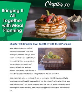 Chapter 10: Bringing It All Together with Meal Planning
Meal planning can be one of the
single most important aspects of
developing a healthy lifestyle. When
we are unable to visualize the future
of our eating, it can be very easy to
succumb to the temptations of
unhealthy foods that we have
become addicted to. Especially if it is
our habit to eat them rather than eating the foods that will nourish us.
Meal planning is quite an endeavor. It can be somewhat intimidating, especially to
somebody who suffers with organization. If you find yourself having a hard time with
meal planning, don’t fret. There are many ways that you can begin to delve into meal
planning that are fun and easy, whether you struggle with creativity in the kitchen or
not.
 