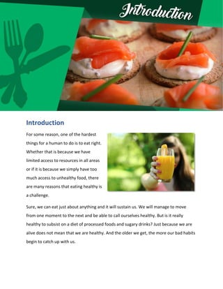 Introduction
For some reason, one of the hardest
things for a human to do is to eat right.
Whether that is because we have
limited access to resources in all areas
or if it is because we simply have too
much access to unhealthy food, there
are many reasons that eating healthy is
a challenge.
Sure, we can eat just about anything and it will sustain us. We will manage to move
from one moment to the next and be able to call ourselves healthy. But is it really
healthy to subsist on a diet of processed foods and sugary drinks? Just because we are
alive does not mean that we are healthy. And the older we get, the more our bad habits
begin to catch up with us.
 