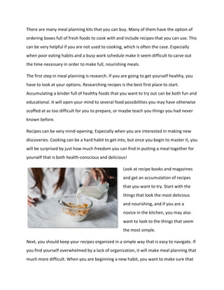 There are many meal planning kits that you can buy. Many of them have the option of
ordering boxes full of fresh foods to cook with and include recipes that you can use. This
can be very helpful if you are not used to cooking, which is often the case. Especially
when poor eating habits and a busy work schedule make it seem difficult to carve out
the time necessary in order to make full, nourishing meals.
The first step in meal planning is research. If you are going to get yourself healthy, you
have to look at your options. Researching recipes is the best first place to start.
Accumulating a binder full of healthy foods that you want to try out can be both fun and
educational. It will open your mind to several food possibilities you may have otherwise
scoffed at as too difficult for you to prepare, or maybe teach you things you had never
known before.
Recipes can be very mind-opening. Especially when you are interested in making new
discoveries. Cooking can be a hard habit to get into, but once you begin to master it, you
will be surprised by just how much freedom you can find in putting a meal together for
yourself that is both health-conscious and delicious!
Look at recipe books and magazines
and get an accumulation of recipes
that you want to try. Start with the
things that look the most delicious
and nourishing, and if you are a
novice in the kitchen, you may also
want to look to the things that seem
the most simple.
Next, you should keep your recipes organized in a simple way that is easy to navigate. If
you find yourself overwhelmed by a lack of organization, it will make meal planning that
much more difficult. When you are beginning a new habit, you want to make sure that
 