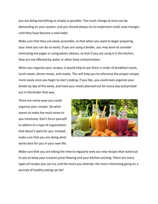 you are doing everything as simply as possible. Too much change at once can be
demanding on your system, and you should always try to implement small, easy changes
until they have become a new habit.
Make sure that they are easily accessible, so that when you want to begin preparing
your meal you can do so easily. If you are using a binder, you may want to consider
laminating the pages or using plastic sleeves, so that if you are using it in the kitchen,
they are not affected by water or other food contamination.
When you organize your recipes, it would help to put them in order of breakfast meals,
lunch meals, dinner meals, and snacks. This will help you to reference the proper recipes
more easily once you begin to start cooking. If you like, you could even organize your
binder by day of the week, and have your meals planned out for every day and printed
out in the binder that way.
There are many ways you could
organize your recipes. Do what
seems to make the most sense to
you intuitively. Don’t force yourself
to adhere to a type of organization
that doesn’t work for you. Instead,
make sure that you are doing what
works best for you in your own life.
Make sure that you are taking the time to regularly seek out new recipes that stand out
to you to keep your creative juices flowing and your kitchen exciting. There are many
types of recipes you can try, and the more you attempt, the more interesting going on a
journey of healthy eating can be!
 