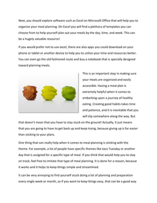 Next, you should explore software such as Excel on Microsoft Office that will help you to
organize your meal planning. On Excel you will find a plethora of templates you can
choose from to help yourself plan out your meals by the day, time, and week. This can
be a hugely valuable resource!
If you would prefer not to use excel, there are also apps you could download on your
phone or tablet or another device to help you to utilize your time and resources better.
You can even go the old fashioned route and buy a notebook that is specially designed
toward planning meals.
This is an important step in making sure
your meals are organized and easily
accessible. Having a meal plan is
extremely helpful when it comes to
embarking upon a journey of healthy
eating. Creating good habits takes time
and patience, and it is inevitable that you
will slip somewhere along the way. But
that doesn’t mean that you have to stay stuck on the ground! Actually, it just means
that you are going to have to get back up and keep trying, because giving up is far easier
than sticking to your plans.
One thing that can really help when it comes to meal planning is sticking with the
theme. For example, a lot of people have specific themes like taco Tuesday or another
day that is assigned for a specific type of meal. If you think that would help you to stay
on track, feel free to imitate that type of meal planning. It is done for a reason, because
it works and it helps to keep things simple and streamlined.
It can be very annoying to find yourself stuck doing a lot of planning and preparation
every single week or month, so if you want to keep things easy, that can be a good way
 