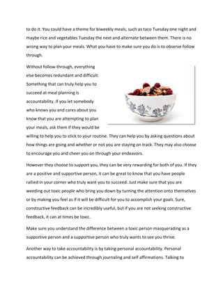 to do it. You could have a theme for biweekly meals, such as taco Tuesday one night and
maybe rice and vegetables Tuesday the next and alternate between them. There is no
wrong way to plan your meals. What you have to make sure you do is to observe follow
through.
Without follow-through, everything
else becomes redundant and difficult.
Something that can truly help you to
succeed at meal planning is
accountability. If you let somebody
who knows you and cares about you
know that you are attempting to plan
your meals, ask them if they would be
willing to help you to stick to your routine. They can help you by asking questions about
how things are going and whether or not you are staying on track. They may also choose
to encourage you and cheer you on through your endeavors.
However they choose to support you, they can be very rewarding for both of you. If they
are a positive and supportive person, it can be great to know that you have people
rallied in your corner who truly want you to succeed. Just make sure that you are
weeding out toxic people who bring you down by turning the attention onto themselves
or by making you feel as if it will be difficult for you to accomplish your goals. Sure,
constructive feedback can be incredibly useful, but if you are not seeking constructive
feedback, it can at times be toxic.
Make sure you understand the difference between a toxic person masquerading as a
supportive person and a supportive person who truly wants to see you thrive.
Another way to take accountability is by taking personal accountability. Personal
accountability can be achieved through journaling and self affirmations. Talking to
 