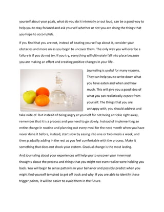 yourself about your goals, what do you do it internally or out loud, can be a good way to
help you to stay focused and ask yourself whether or not you are doing the things that
you hope to accomplish.
If you find that you are not, instead of beating yourself up about it, consider your
obstacles and move on as you begin to uncover them. The only way you will ever be a
failure is if you do not try. If you try, everything will ultimately fall into place because
you are making an effort and creating positive changes in your life.
Journaling is useful for many reasons.
They can help you to write down what
you have eaten and when and how
much. This will give you a good idea of
what you can realistically expect from
yourself. The things that you are
unhappy with, you should address and
take note of. But instead of being angry at yourself for not being a trickle right away,
remember that it is a process and you need to go slowly. Instead of implementing an
entire change in routine and planning out every meal for the next month when you have
never done it before, instead, start slow by easing into one or two meals a week, and
then gradually adding in the rest as you feel comfortable with the process. Make it
something that does not shock your system. Gradual change is the most lasting.
And journaling about your experiences will help you to uncover your innermost
thoughts about the process and things that you might not even realize were holding you
back. You will begin to sense patterns in your behavior and possibly predict when you
might find yourself tempted to get off track and why. If you are able to identify these
trigger points, it will be easier to avoid them in the future.
 
