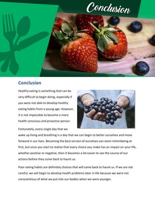 Conclusion
Healthy eating is something that can be
very difficult to begin doing, especially if
you were not able to develop healthy
eating habits from a young age. However,
it is not impossible to become a more
health conscious and proactive person.
Fortunately, every single day that we
wake up living and breathing is a day that we can begin to better ourselves and move
forward in our lives. Becoming the best version of ourselves can seem intimidating at
first, but once you start to realize that every choice you make has an impact on your life,
whether positive or negative, then it becomes a lot easier to see the course of our
actions before they come back to haunt us.
Poor eating habits are definitely choices that will come back to haunt us. If we are not
careful, we will begin to develop health problems later in life because we were not
conscientious of what we put into our bodies when we were younger.
 