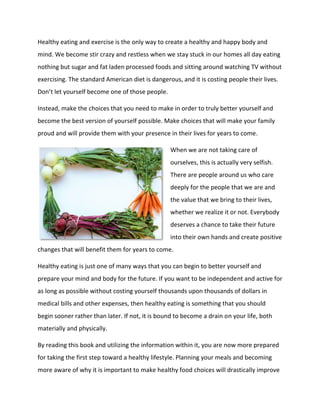 Healthy eating and exercise is the only way to create a healthy and happy body and
mind. We become stir crazy and restless when we stay stuck in our homes all day eating
nothing but sugar and fat laden processed foods and sitting around watching TV without
exercising. The standard American diet is dangerous, and it is costing people their lives.
Don’t let yourself become one of those people.
Instead, make the choices that you need to make in order to truly better yourself and
become the best version of yourself possible. Make choices that will make your family
proud and will provide them with your presence in their lives for years to come.
When we are not taking care of
ourselves, this is actually very selfish.
There are people around us who care
deeply for the people that we are and
the value that we bring to their lives,
whether we realize it or not. Everybody
deserves a chance to take their future
into their own hands and create positive
changes that will benefit them for years to come.
Healthy eating is just one of many ways that you can begin to better yourself and
prepare your mind and body for the future. If you want to be independent and active for
as long as possible without costing yourself thousands upon thousands of dollars in
medical bills and other expenses, then healthy eating is something that you should
begin sooner rather than later. If not, it is bound to become a drain on your life, both
materially and physically.
By reading this book and utilizing the information within it, you are now more prepared
for taking the first step toward a healthy lifestyle. Planning your meals and becoming
more aware of why it is important to make healthy food choices will drastically improve
 