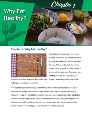 Chapter 1: Why Eat Healthy?
Healthy eating is important for a lot of
reasons. Most of us are already aware of
the increasing obesity epidemic in North
America. This is particularly true of the
United States in general. There is even a
phrase for the way many Americans eat,
and that is called the SAD diet. SAD
stands for standard American diet, and it refers to a diet low in vegetables, high in fat
and sugar, and lacking in nutrition.
Processed foods are definitely a part of the SAD diet. These are foods that are easily
available and quick to consume and prepare but have long-lasting negative health
effects. If you do not want to find yourself obese, it is generally considered a good idea
to avoid eating such processed foods and keep your focus on eating whole grains and
fruits and vegetables and meat that has not been treated with hormones and other
chemicals that can ultimately end up in your body and cause issues.
 