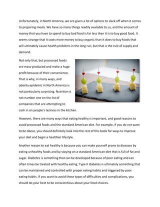 Unfortunately, in North America, we are given a lot of options to slack off when it comes
to preparing meals. We have so many things readily available to us, and the amount of
money that you have to spend to buy bad food is far less then it is to buy good food. It
seems strange that it costs more money to buy organic than it does to buy foods that
will ultimately cause health problems in the long run, but that is the rule of supply and
demand.
Not only that, but processed foods
are mass-produced and make a huge
profit because of their convenience.
That is why, in many ways, and
obesity epidemic in North America is
not particularly surprising. Nutrition is
not number one on the list of
companies that are attempting to
cash in on people’s laziness in the kitchen.
However, there are many ways that eating healthy is important, and good reasons to
avoid processed foods and the standard American diet. For example, if you do not want
to be obese, you should definitely look into the rest of this book for ways to improve
your diet and begin a healthier lifestyle.
Another reason to eat healthy is because you can make yourself prone to diseases by
eating unhealthy foods and by staying on a standard American diet that is full of fat and
sugar. Diabetes is something that can be developed because of poor eating and can
often times be treated with healthy eating. Type II diabetes is ultimately something that
can be maintained and controlled with proper eating habits and triggered by poor
eating habits. If you want to avoid these types of difficulties and complications, you
should do your best to be conscientious about your food choices.
 