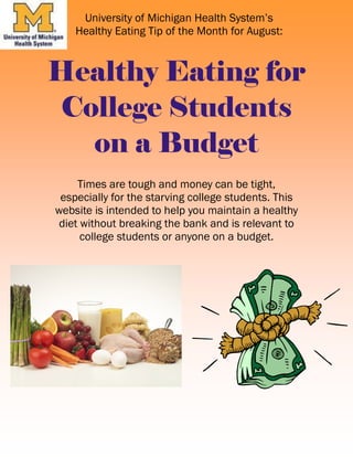 Times are tough and money can be tight,
especially for the starving college students. This
website is intended to help you maintain a healthy
diet without breaking the bank and is relevant to
college students or anyone on a budget.
Healthy Eating for
College Students
on a Budget
University of Michigan Health System’s
Healthy Eating Tip of the Month for August:
 