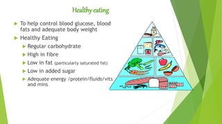 Healthy eating
 To help control blood glucose, blood
fats and adequate body weight
 Healthy Eating
 Regular carbohydrate
 High in fibre
 Low in fat (particularly saturated fat)
 Low in added sugar
 Adequate energy /protein/fluids/vits
and mins
 