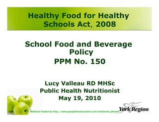 Healthy Food for Healthy
   Schools Act, 2008

School Food and Beverage
          Policy
       PPM No. 150

         Lucy Valleau RD MHSc
        Public Health Nutritionist
              May 19, 2010

 Webinar hosted by http://www.peopleforeducation.com/webinars/physed
 