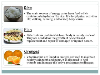 Rice
• The main sources of energy came from food which
contain carbohydrates like rice. It is for physical activities
like walking, running, and to keep body warm.
Fish
• Fish contains protein which our body is mainly made of.
They are needed for the growth of new cells and
replacement and repair of damaged or injured tissues.
Oranges
• Vitamins that are found in oranges are used to maintain
healthy skin teeth and gums, it is also used to heal
wounds and increase the body’s resistances to diseases.
 