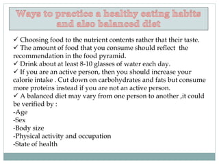  Choosing food to the nutrient contents rather that their taste.
 The amount of food that you consume should reflect the
recommendation in the food pyramid.
 Drink about at least 8-10 glasses of water each day.
 If you are an active person, then you should increase your
calorie intake . Cut down on carbohydrates and fats but consume
more proteins instead if you are not an active person.
 A balanced diet may vary from one person to another ,it could
be verified by :
-Age
-Sex
-Body size
-Physical activity and occupation
-State of health
 