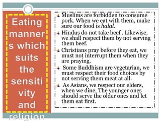 Muslims are forbidden to consume
pork. When we eat with them, make
sure our food is halal.
Hindus do not take beef . Likewise,
we shall respect them by not serving
them beef.
Christians pray before they eat, we
must not interrupt them when they
are praying.
Some Buddhism are vegetarian, we
must respect their food choices by
not serving them meat at all.
As Asians, we respect our elders,
when we dine, The younger ones
should serve the older ones and let
them eat first.
 