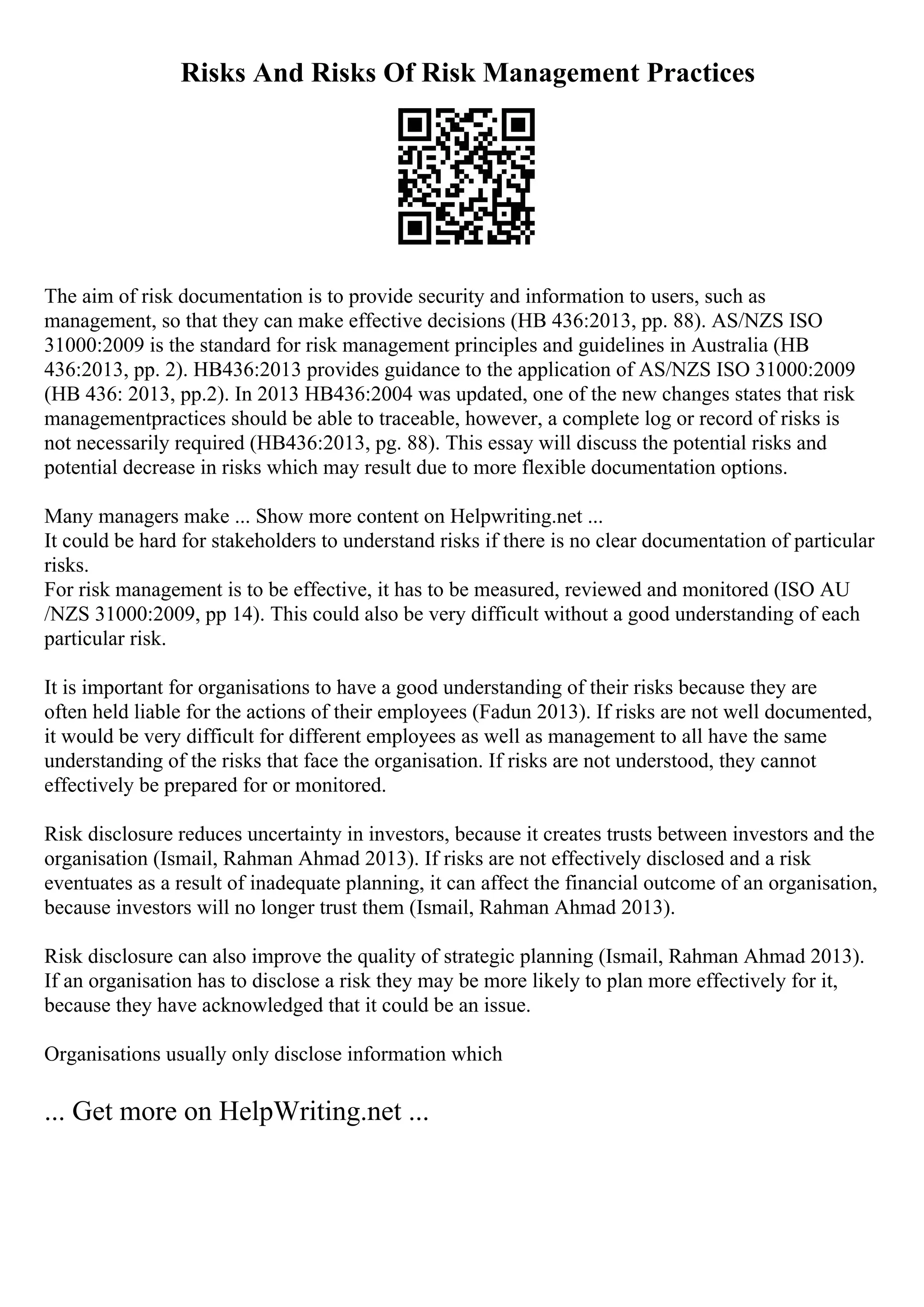 Risks And Risks Of Risk Management Practices
The aim of risk documentation is to provide security and information to users, such as
management, so that they can make effective decisions (HB 436:2013, pp. 88). AS/NZS ISO
31000:2009 is the standard for risk management principles and guidelines in Australia (HB
436:2013, pp. 2). HB436:2013 provides guidance to the application of AS/NZS ISO 31000:2009
(HB 436: 2013, pp.2). In 2013 HB436:2004 was updated, one of the new changes states that risk
managementpractices should be able to traceable, however, a complete log or record of risks is
not necessarily required (HB436:2013, pg. 88). This essay will discuss the potential risks and
potential decrease in risks which may result due to more flexible documentation options.
Many managers make ... Show more content on Helpwriting.net ...
It could be hard for stakeholders to understand risks if there is no clear documentation of particular
risks.
For risk management is to be effective, it has to be measured, reviewed and monitored (ISO AU
/NZS 31000:2009, pp 14). This could also be very difficult without a good understanding of each
particular risk.
It is important for organisations to have a good understanding of their risks because they are
often held liable for the actions of their employees (Fadun 2013). If risks are not well documented,
it would be very difficult for different employees as well as management to all have the same
understanding of the risks that face the organisation. If risks are not understood, they cannot
effectively be prepared for or monitored.
Risk disclosure reduces uncertainty in investors, because it creates trusts between investors and the
organisation (Ismail, Rahman Ahmad 2013). If risks are not effectively disclosed and a risk
eventuates as a result of inadequate planning, it can affect the financial outcome of an organisation,
because investors will no longer trust them (Ismail, Rahman Ahmad 2013).
Risk disclosure can also improve the quality of strategic planning (Ismail, Rahman Ahmad 2013).
If an organisation has to disclose a risk they may be more likely to plan more effectively for it,
because they have acknowledged that it could be an issue.
Organisations usually only disclose information which
... Get more on HelpWriting.net ...
 