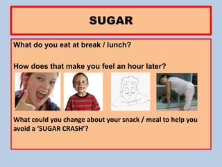 SUGAR
What do you eat at break / lunch?
How does that make you feel an hour later?
What could you change about your snack / meal to help you
avoid a ‘SUGAR CRASH’?
 