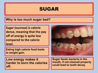 eSUGAR
Why is too much sugar bad?
Sugar (sucrose) is calorie
dense, meaning that the pay
off of energy is quite low
compared to the calorie
level.
Eating high calorie food leads
to weight gain.
Low energy makes it
harder to burn the calories
off.
Sugar feeds bacteria in the
mouth, if not cleaned properly
could lead to tooth decay.
 