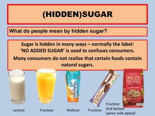 (HIDDEN)SUGAR
What do people mean by hidden sugar?
Sugar is hidden in many ways – normally the label:
‘NO ADDED SUGAR’ is used to confuses consumers.
Many consumers do not realise that certain foods contain
natural sugars.
Lactose Fructose Fructose
Fructose
And lactose
(when milk added)
Maltose
 