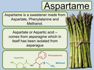 Aspartame is a sweetener made from
Aspartate, Phenylalanine and
Methanol.
Aspartate or Aspartic acid –
comes from asparagine which in
itself has been isolated from
asparagus
Aspartame
0
0
CH3
NH
NH3
0
0
H0
Aspartate
Phenylalanine
Methanol
 