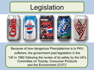 Because of how dangerous Phenylalanine is to PKU
sufferers, the government past legislation in the
“UK in 1982 following the review of its safety by the UK's
Committee on Toxicity, Consumer Products
and the Environment (COT)”
Legislation
 