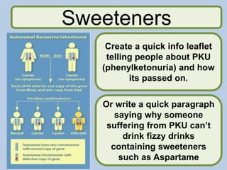 Sweeteners
Create a quick info leaflet
telling people about PKU
(phenylketonuria) and how
its passed on.
Or write a quick paragraph
saying why someone
suffering from PKU can’t
drink fizzy drinks
containing sweeteners
such as Aspartame
 
